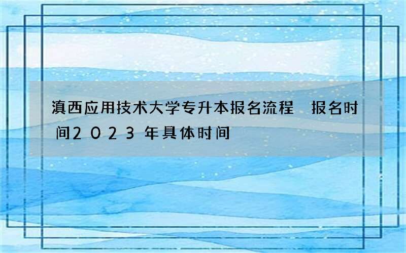 滇西应用技术大学专升本报名流程 报名时间2023年具体时间